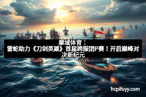 摩域体育：雷蛇助力《刀剑英雄》首届跨服团P赛！开启巅峰对决新纪元